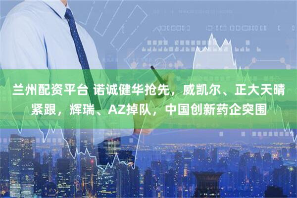 兰州配资平台 诺诚健华抢先，威凯尔、正大天晴紧跟，辉瑞、AZ掉队，中国创新药企突围