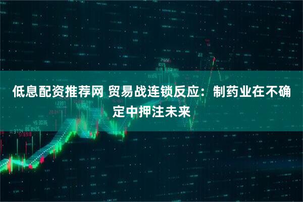 低息配资推荐网 贸易战连锁反应：制药业在不确定中押注未来