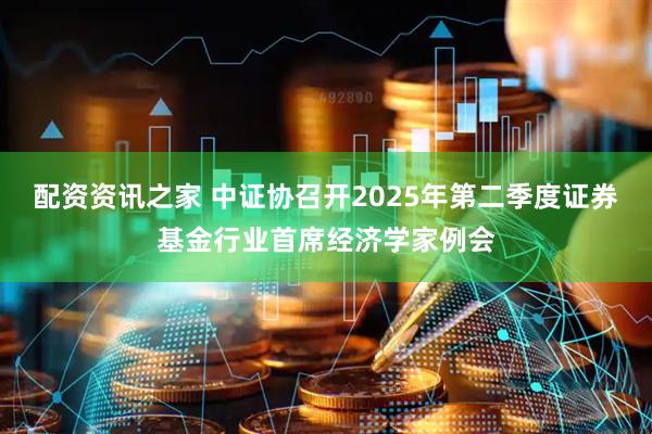 配资资讯之家 中证协召开2025年第二季度证券基金行业首席经济学家例会