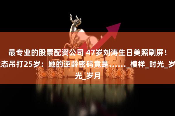 最专业的股票配资公司 47岁刘涛生日美照刷屏！状态吊打25岁：她的逆龄密码竟是……_模样_时光_岁月