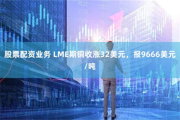 股票配资业务 LME期铜收涨32美元，报9666美元/吨