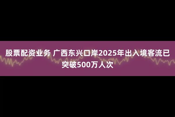 股票配资业务 广西东兴口岸2025年出入境客流已突破500万人次