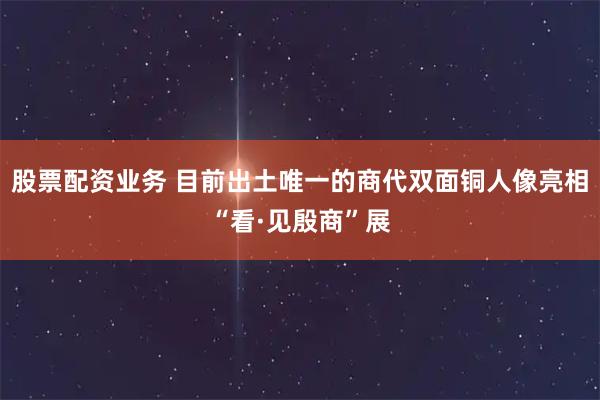 股票配资业务 目前出土唯一的商代双面铜人像亮相“看·见殷商”展