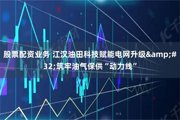 股票配资业务 江汉油田科技赋能电网升级 筑牢油气保供“动力线”