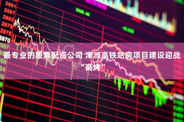 最专业的股票配资公司 津潍高铁站房项目建设迎战“高烤”