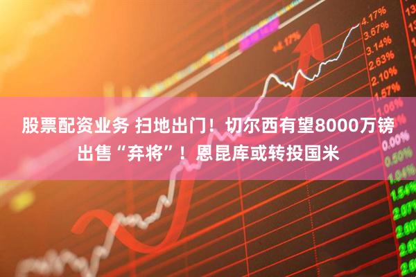 股票配资业务 扫地出门！切尔西有望8000万镑出售“弃将”！恩昆库或转投国米