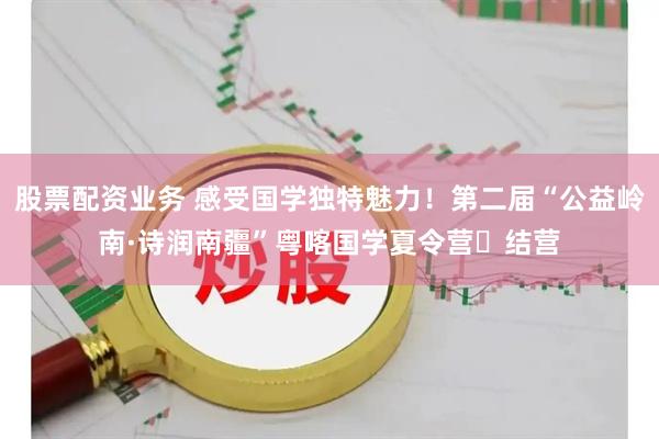 股票配资业务 感受国学独特魅力！第二届“公益岭南·诗润南疆”粤喀国学夏令营‌结营