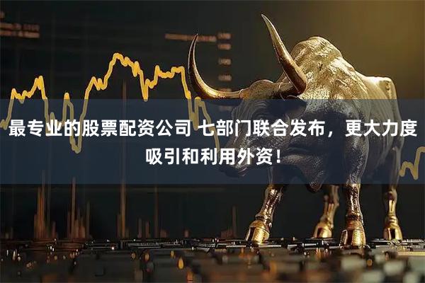 最专业的股票配资公司 七部门联合发布，更大力度吸引和利用外资！