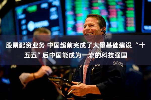 股票配资业务 中国超前完成了大量基础建设 “十五五”后中国能成为一流的科技强国