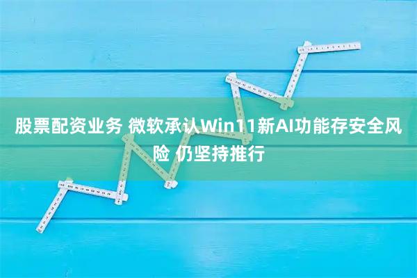 股票配资业务 微软承认Win11新AI功能存安全风险 仍坚持推行