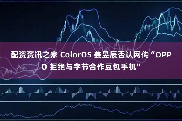 配资资讯之家 ColorOS 姜昱辰否认网传“OPPO 拒绝与字节合作豆包手机”